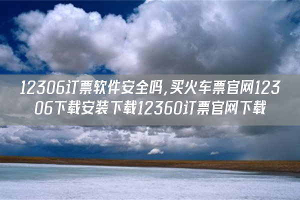 12306订票软件安全吗,买火车票官网12306下载安装下载12360订票官网下载 12306订票软件安全吗,买火车票官网12306下载安装下载12360订票官网下载