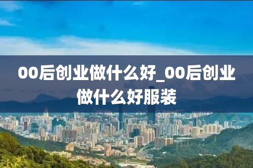 00后创业做什么好_00后创业做什么好服装-第1张图片-小小财经网-权威财经资讯