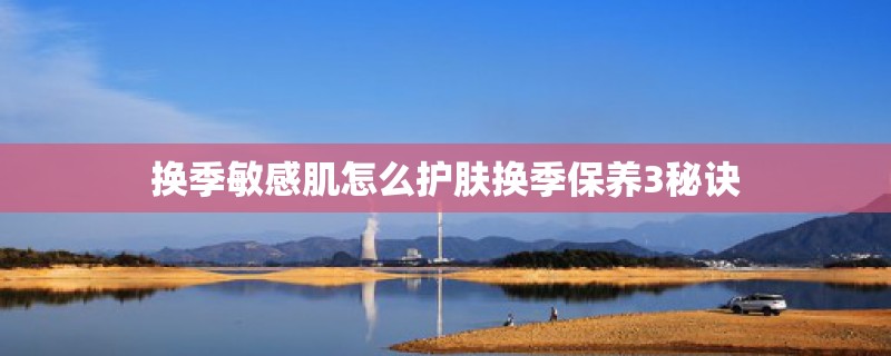 换季敏感肌怎么护肤换季保养3秘诀