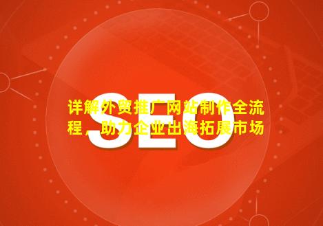 详解外贸推广网站制作全流程，助力企业出海拓展市场