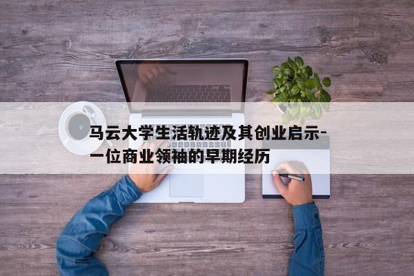 马云大学生活轨迹及其创业启示-一位商业领袖的早期经历