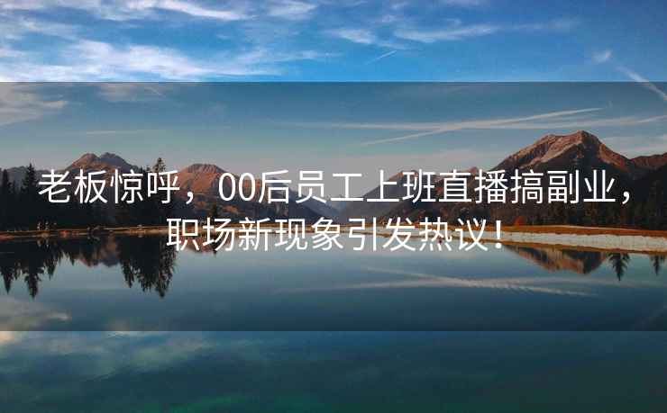 老板惊呼，00后员工上班直播搞副业，职场新现象引发热议！